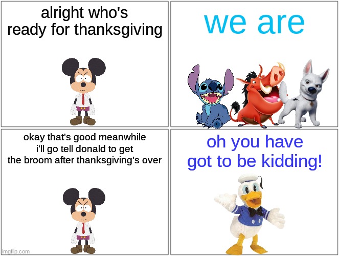 who's ready for thanksgiving | alright who's ready for thanksgiving; we are; okay that's good meanwhile i'll go tell donald to get the broom after thanksgiving's over; oh you have got to be kidding! | image tagged in memes,blank comic panel 2x2,disney,thanksgiving | made w/ Imgflip meme maker