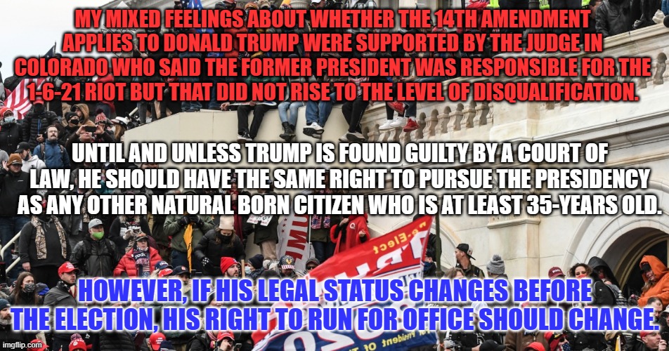 As my History Teacher said before dismissing us on 11-22-63, "This should be interesting." | MY MIXED FEELINGS ABOUT WHETHER THE 14TH AMENDMENT APPLIES TO DONALD TRUMP WERE SUPPORTED BY THE JUDGE IN COLORADO WHO SAID THE FORMER PRESIDENT WAS RESPONSIBLE FOR THE 1-6-21 RIOT BUT THAT DID NOT RISE TO THE LEVEL OF DISQUALIFICATION. UNTIL AND UNLESS TRUMP IS FOUND GUILTY BY A COURT OF LAW, HE SHOULD HAVE THE SAME RIGHT TO PURSUE THE PRESIDENCY AS ANY OTHER NATURAL BORN CITIZEN WHO IS AT LEAST 35-YEARS OLD. HOWEVER, IF HIS LEGAL STATUS CHANGES BEFORE THE ELECTION, HIS RIGHT TO RUN FOR OFFICE SHOULD CHANGE. | image tagged in politics | made w/ Imgflip meme maker