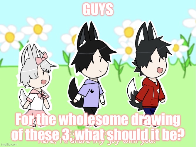 Wholesome time guys | GUYS; For the wholesome drawing of these 3, what should it be? | image tagged in sadie motaki and fang oc template | made w/ Imgflip meme maker