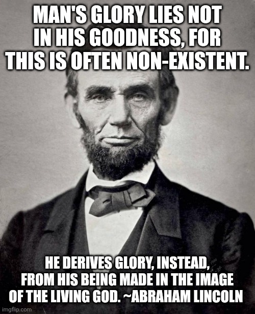 Abe lincoln | MAN'S GLORY LIES NOT IN HIS GOODNESS, FOR THIS IS OFTEN NON-EXISTENT. HE DERIVES GLORY, INSTEAD, FROM HIS BEING MADE IN THE IMAGE OF THE LIVING GOD. ~ABRAHAM LINCOLN | image tagged in abe lincoln | made w/ Imgflip meme maker