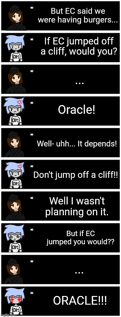 Headcanon: Oracle has secret chats with Astra after an rp with shiver on that one post a while ago | But EC said we were having burgers... If EC jumped off a cliff, would you? ... Oracle! Well- uhh... It depends! Don't jump off a cliff!! Well I wasn't planning on it. But if EC jumped you would?? ... ORACLE!!! | image tagged in 4 undertale textboxes,undertale text box | made w/ Imgflip meme maker