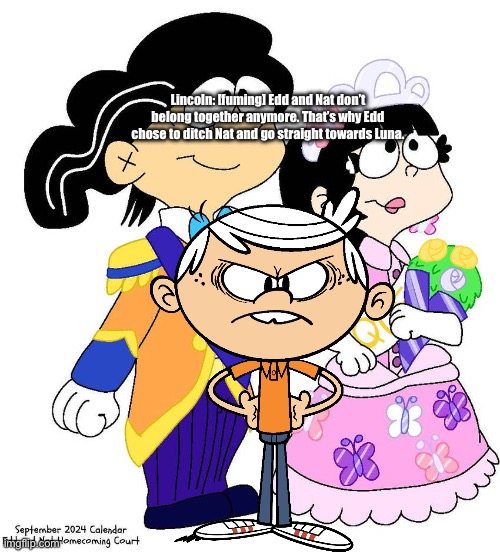 Lincoln is Going to be Literally Mad | Lincoln: [fuming] Edd and Nat don’t belong together anymore. That’s why Edd chose to ditch Nat and go straight towards Luna. | image tagged in ed edd n eddy,the loud house,nickelodeon,cartoon network,lincoln loud,angry kid | made w/ Imgflip meme maker