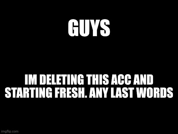 GUYS; IM DELETING THIS ACC AND STARTING FRESH. ANY LAST WORDS | made w/ Imgflip meme maker