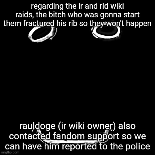 regarding the ir and rld wiki raids, the bitch who was gonna start them fractured his rib so they won't happen; rauldoge (ir wiki owner) also contacted fandom support so we can have him reported to the police | made w/ Imgflip meme maker