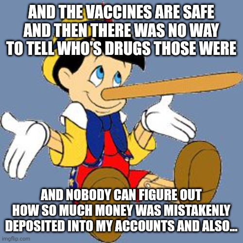 Pinocchio | AND THE VACCINES ARE SAFE AND THEN THERE WAS NO WAY TO TELL WHO'S DRUGS THOSE WERE AND NOBODY CAN FIGURE OUT HOW SO MUCH MONEY WAS MISTAKENL | image tagged in pinocchio | made w/ Imgflip meme maker