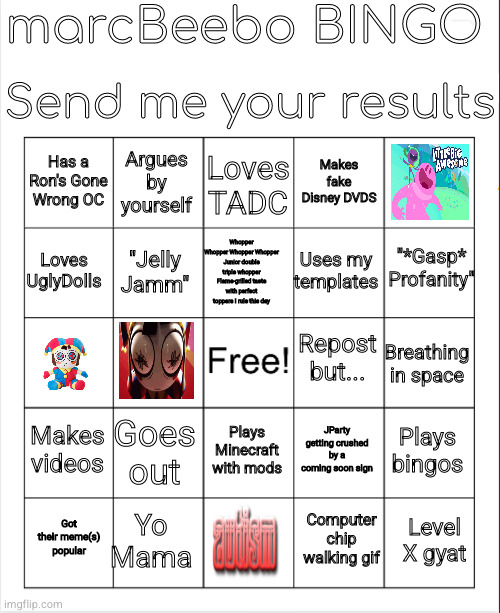 play it! search marcBeebo bingo on meme search(Mod note from Memenator: Good job bro) | marcBeebo BINGO; Send me your results; Loves TADC; Argues by yourself; Has a Ron's Gone Wrong OC; Makes fake Disney DVDS; "*Gasp* Profanity"; Whopper Whopper Whopper Whopper Junior double triple whopper Flame-grilled taste with perfect toppers I rule this day; Loves UglyDolls; Uses my templates; "Jelly Jamm"; Repost but... Breathing in space; Makes videos; Goes out; Plays bingos; JParty getting crushed by a coming soon sign; Plays Minecraft with mods; Yo Mama; Level X gyat; Got their meme(s) popular; Computer chip walking gif | image tagged in marcbeebo bingo | made w/ Imgflip meme maker