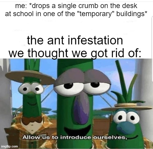 true story | me: *drops a single crumb on the desk at school in one of the "temporary" buildings*; the ant infestation we thought we got rid of: | image tagged in allow us to introduce ourselves | made w/ Imgflip meme maker