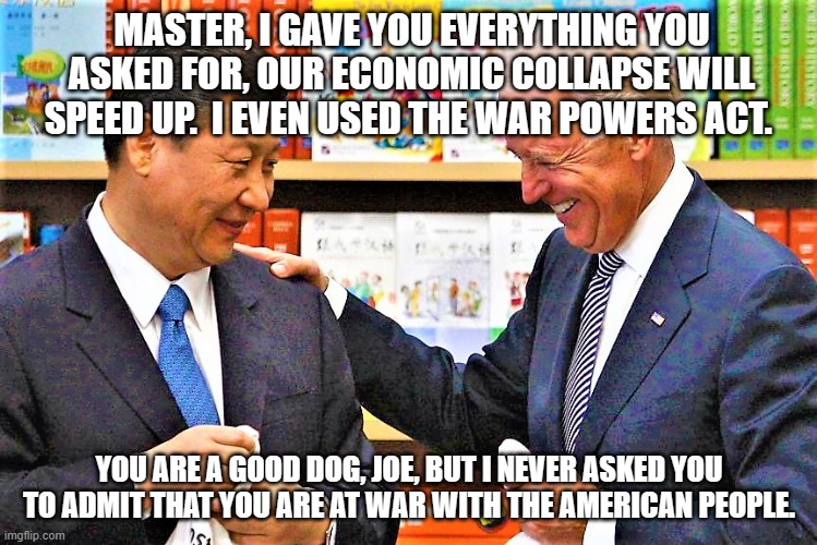 The war continues | MASTER, I GAVE YOU EVERYTHING YOU ASKED FOR, OUR ECONOMIC COLLAPSE WILL SPEED UP.  I EVEN USED THE WAR POWERS ACT. YOU ARE A GOOD DOG, JOE, BUT I NEVER ASKED YOU TO ADMIT THAT YOU ARE AT WAR WITH THE AMERICAN PEOPLE. | image tagged in xi jinping and biden,the war continues,peace in our lifetime,democrat war on america,china joe biden,abuse of power | made w/ Imgflip meme maker