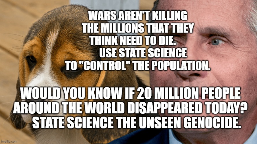 Fauci's Ouchie | WARS AREN'T KILLING THE MILLIONS THAT THEY THINK NEED TO DIE.           USE STATE SCIENCE TO "CONTROL" THE POPULATION. WOULD YOU KNOW IF 20 MILLION PEOPLE AROUND THE WORLD DISAPPEARED TODAY?       STATE SCIENCE THE UNSEEN GENOCIDE. | image tagged in fauci's ouchie | made w/ Imgflip meme maker