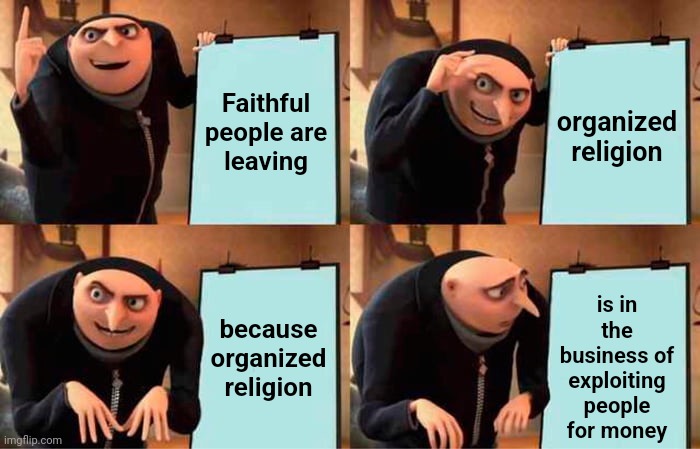 You Don't Have To Pay For God's Message.  It's Free And It's EVERYWHERE! | Faithful people are
leaving; organized religion; is in the business of exploiting people for money; because organized religion | image tagged in memes,gru's plan,organized religion,corruption,trust no one,men ruin everything | made w/ Imgflip meme maker