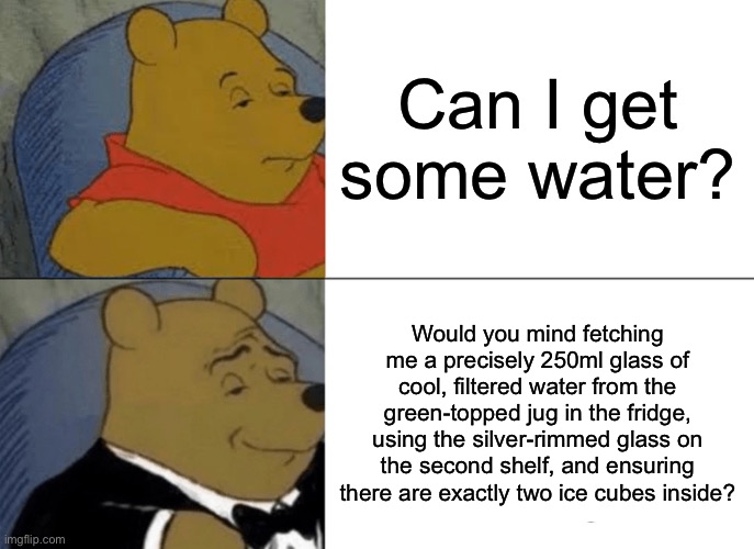 I used ChatGPT for this | Can I get some water? Would you mind fetching me a precisely 250ml glass of cool, filtered water from the green-topped jug in the fridge, using the silver-rimmed glass on the second shelf, and ensuring there are exactly two ice cubes inside? | image tagged in memes,tuxedo winnie the pooh,chatgpt,water | made w/ Imgflip meme maker