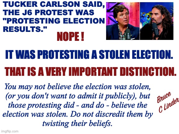 Media Spin | TUCKER CARLSON SAID,
THE J6 PROTEST WAS
"PROTESTING ELECTION
RESULTS."; NOPE ! IT WAS PROTESTING A STOLEN ELECTION. THAT IS A VERY IMPORTANT DISTINCTION. You may not believe the election was stolen,
(or you don't want to admit it publicly), but
those protesting did - and do - believe the
election was stolen. Do not discredit them by
twisting their beliefs. Bruce
C Linder | image tagged in stolen election,tucker carlson,russell brand,j6,protesting,twisting the facts | made w/ Imgflip meme maker