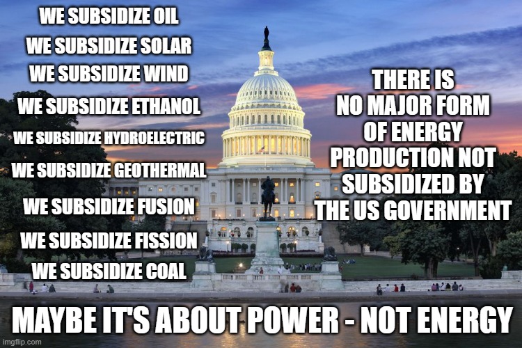 It's all about control. | WE SUBSIDIZE OIL; THERE IS NO MAJOR FORM OF ENERGY PRODUCTION NOT SUBSIDIZED BY THE US GOVERNMENT; WE SUBSIDIZE SOLAR; WE SUBSIDIZE WIND; WE SUBSIDIZE ETHANOL; WE SUBSIDIZE HYDROELECTRIC; WE SUBSIDIZE GEOTHERMAL; WE SUBSIDIZE FUSION; WE SUBSIDIZE FISSION; WE SUBSIDIZE COAL; MAYBE IT'S ABOUT POWER - NOT ENERGY | image tagged in washington dc swamp,politics,drain the swamp,government corruption,energy | made w/ Imgflip meme maker