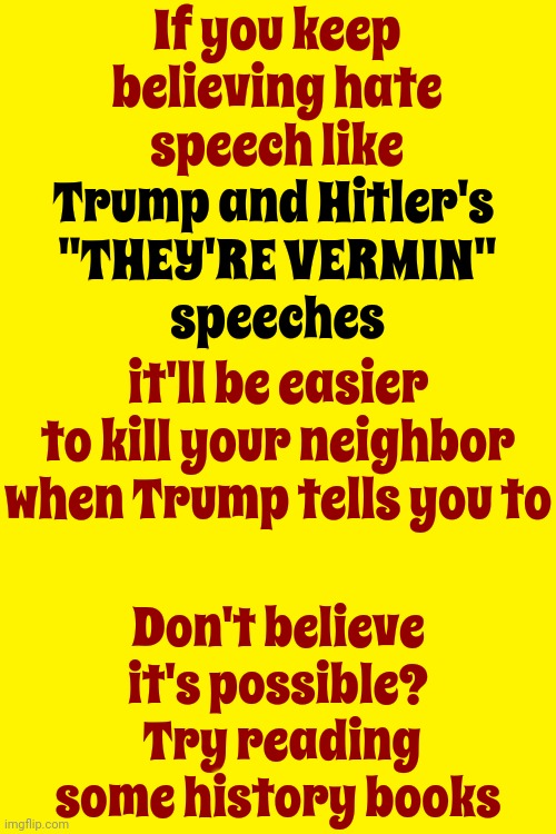 Hate Speech Is When Trump Calls Americans Vermin | If you keep believing hate speech like Trump and Hitler's 
"THEY'RE VERMIN"
speeches; Trump and Hitler's 
"THEY'RE VERMIN"
speeches; it'll be easier to kill your neighbor when Trump tells you to; Don't believe it's possible?  Try reading some history books | image tagged in scumbag trump,scumbag maga,scumbag republicans,lock trump up,lock him up,memes | made w/ Imgflip meme maker