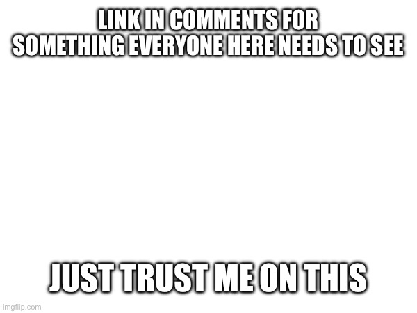 Pls trust me | LINK IN COMMENTS FOR SOMETHING EVERYONE HERE NEEDS TO SEE; JUST TRUST ME ON THIS | image tagged in pls,just,trust | made w/ Imgflip meme maker