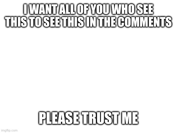 Please | I WANT ALL OF YOU WHO SEE THIS TO SEE THIS IN THE COMMENTS; PLEASE TRUST ME | image tagged in do,it,pls | made w/ Imgflip meme maker