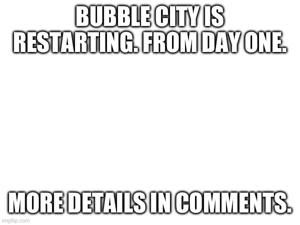 Yup. | BUBBLE CITY IS RESTARTING. FROM DAY ONE. MORE DETAILS IN COMMENTS. | made w/ Imgflip meme maker