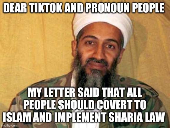 Pronoun People | DEAR TIKTOK AND PRONOUN PEOPLE; MY LETTER SAID THAT ALL PEOPLE SHOULD COVERT TO ISLAM AND IMPLEMENT SHARIA LAW | image tagged in osama bin laden,tiktok,pronouns,tiktok sucks | made w/ Imgflip meme maker