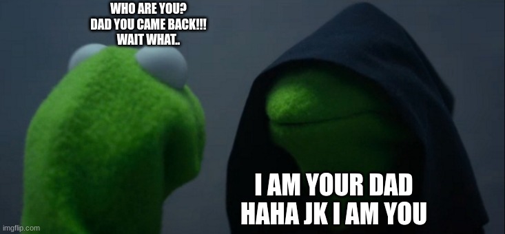 Evil Kermit Meme | WHO ARE YOU?
DAD YOU CAME BACK!!!
WAIT WHAT.. I AM YOUR DAD
HAHA JK I AM YOU | image tagged in evil kermit | made w/ Imgflip meme maker