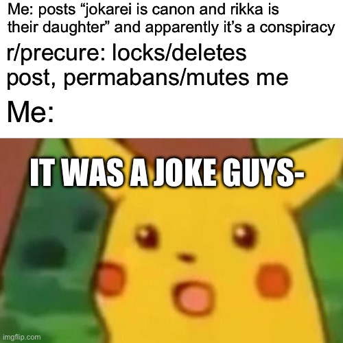 Earlier today this happened | Me: posts “jokarei is canon and rikka is their daughter” and apparently it’s a conspiracy; r/precure: locks/deletes post, permabans/mutes me; Me:; IT WAS A JOKE GUYS- | image tagged in memes,surprised pikachu,smile precure,doki doki precure,precure,reddit | made w/ Imgflip meme maker