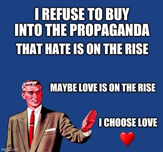 Not Choosing Hate | I REFUSE TO BUY INTO THE PROPAGANDA; THAT HATE IS ON THE RISE; MAYBE LOVE IS ON THE RISE; I CHOOSE LOVE | image tagged in propaganda,no hater tater,i love you,love,no genocide | made w/ Imgflip meme maker