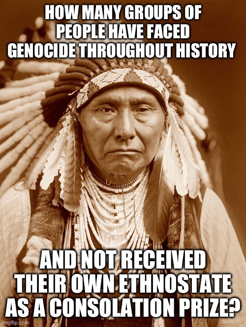 It’s because Christians don’t have some batshit end of the world prophecy tied to those people. That’s why. | HOW MANY GROUPS OF PEOPLE HAVE FACED GENOCIDE THROUGHOUT HISTORY; AND NOT RECEIVED THEIR OWN ETHNOSTATE AS A CONSOLATION PRIZE? | image tagged in native americans day,israel,palestine,genocide,rapture | made w/ Imgflip meme maker