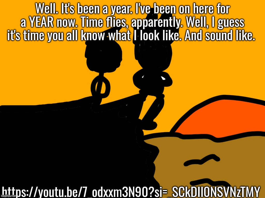 Thank you all. | Well. It's been a year. I've been on here for a YEAR now. Time flies, apparently. Well, I guess it's time you all know what I look like. And sound like. https://youtu.be/7_odxxm3N90?si=_SCkDIl0NSVNzTMY | made w/ Imgflip meme maker