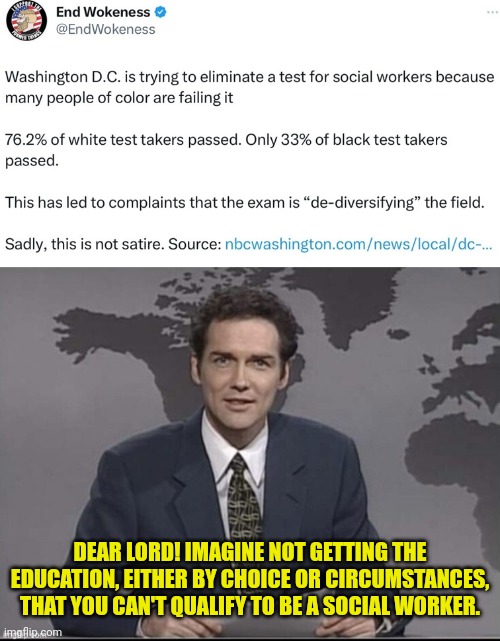 I would say it's unbelievable... But you know. | DEAR LORD! IMAGINE NOT GETTING THE EDUCATION, EITHER BY CHOICE OR CIRCUMSTANCES, THAT YOU CAN'T QUALIFY TO BE A SOCIAL WORKER. | image tagged in weekend update with norm,racist,meme | made w/ Imgflip meme maker