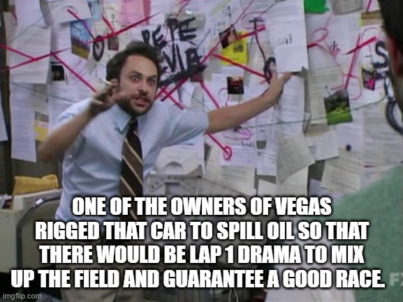 Charlie Day | ONE OF THE OWNERS OF VEGAS RIGGED THAT CAR TO SPILL OIL SO THAT THERE WOULD BE LAP 1 DRAMA TO MIX UP THE FIELD AND GUARANTEE A GOOD RACE. | image tagged in charlie day | made w/ Imgflip meme maker