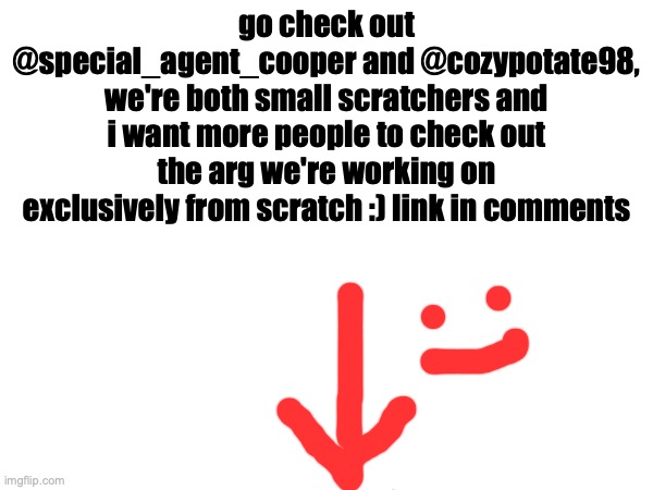 greetings people | go check out @special_agent_cooper and @cozypotate98, we're both small scratchers and i want more people to check out the arg we're working on exclusively from scratch :) link in comments | image tagged in scratch,game,coding | made w/ Imgflip meme maker