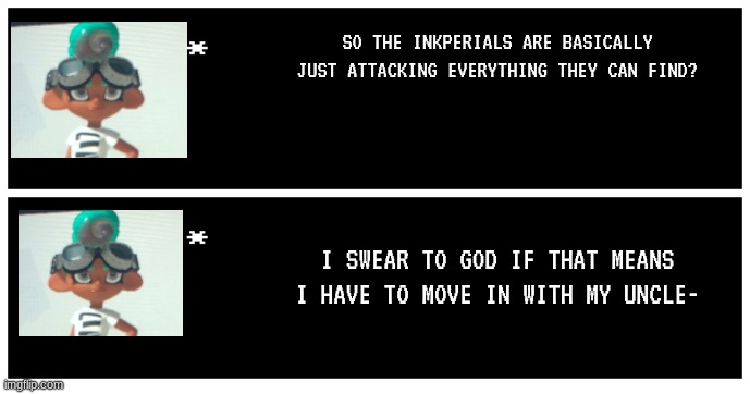 Yurie is not happy | SO THE INKPERIALS ARE BASICALLY JUST ATTACKING EVERYTHING THEY CAN FIND? I SWEAR TO GOD IF THAT MEANS I HAVE TO MOVE IN WITH MY UNCLE- | image tagged in undertale text box | made w/ Imgflip meme maker