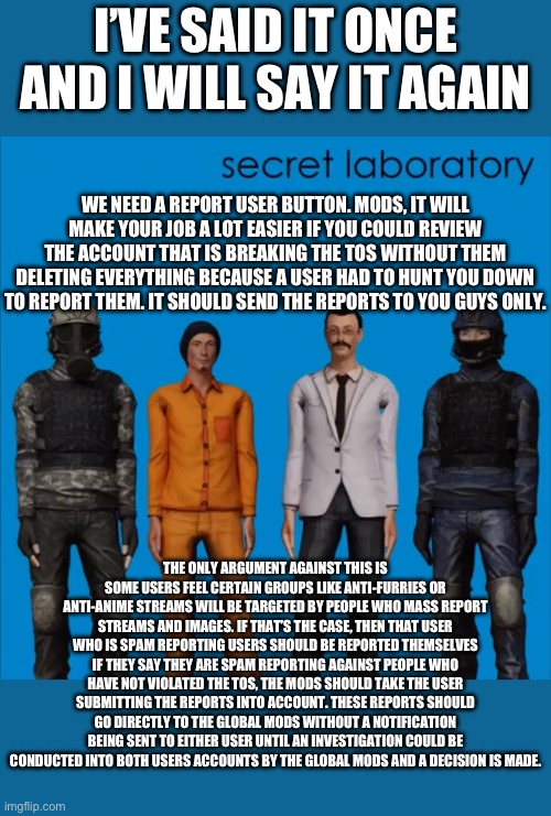 Every other social media app has a working report button, it’s a vital user friendly tool to remove people breaking the TOS, why | I’VE SAID IT ONCE AND I WILL SAY IT AGAIN; WE NEED A REPORT USER BUTTON. MODS, IT WILL MAKE YOUR JOB A LOT EASIER IF YOU COULD REVIEW THE ACCOUNT THAT IS BREAKING THE TOS WITHOUT THEM DELETING EVERYTHING BECAUSE A USER HAD TO HUNT YOU DOWN TO REPORT THEM. IT SHOULD SEND THE REPORTS TO YOU GUYS ONLY. THE ONLY ARGUMENT AGAINST THIS IS SOME USERS FEEL CERTAIN GROUPS LIKE ANTI-FURRIES OR ANTI-ANIME STREAMS WILL BE TARGETED BY PEOPLE WHO MASS REPORT STREAMS AND IMAGES. IF THAT’S THE CASE, THEN THAT USER WHO IS SPAM REPORTING USERS SHOULD BE REPORTED THEMSELVES IF THEY SAY THEY ARE SPAM REPORTING AGAINST PEOPLE WHO HAVE NOT VIOLATED THE TOS, THE MODS SHOULD TAKE THE USER SUBMITTING THE REPORTS INTO ACCOUNT. THESE REPORTS SHOULD GO DIRECTLY TO THE GLOBAL MODS WITHOUT A NOTIFICATION BEING SENT TO EITHER USER UNTIL AN INVESTIGATION COULD BE CONDUCTED INTO BOTH USERS ACCOUNTS BY THE GLOBAL MODS AND A DECISION IS MADE. | made w/ Imgflip meme maker