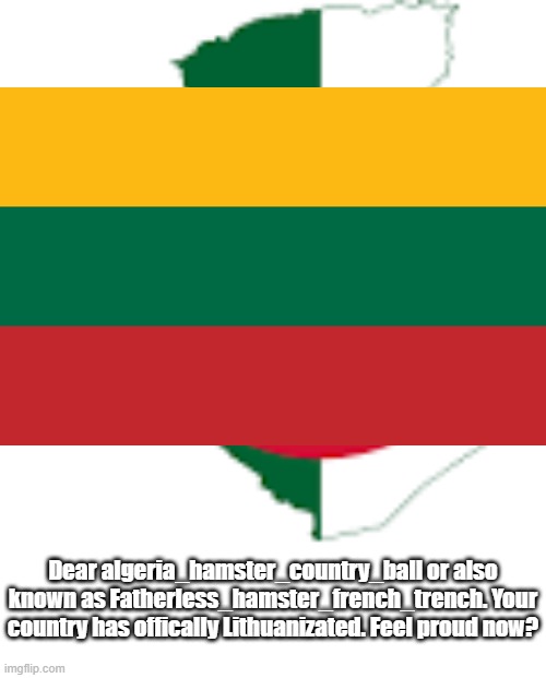 i hate lithuanizated | Dear algeria_hamster_country_ball or also known as Fatherless_hamster_french_trench. Your country has offically Lithuanizated. Feel proud now? | image tagged in lithuanizated,bad,i hate you | made w/ Imgflip meme maker