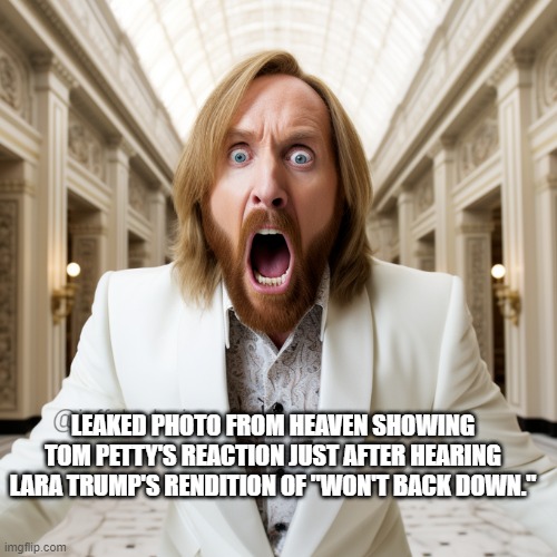 Tom Petty's reaction just after hearing Lara Trump's rendition of "Won't Back Down." | LEAKED PHOTO FROM HEAVEN SHOWING TOM PETTY'S REACTION JUST AFTER HEARING LARA TRUMP'S RENDITION OF "WON'T BACK DOWN." | image tagged in tom petty,lara trump,won't back down | made w/ Imgflip meme maker