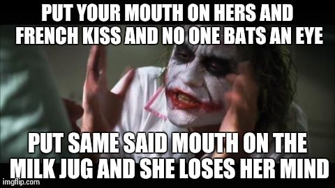 And everybody loses their minds Meme | PUT YOUR MOUTH ON HERS AND FRENCH KISS AND NO ONE BATS AN EYE PUT SAME SAID MOUTH ON THE MILK JUG AND SHE LOSES HER MIND | image tagged in memes,and everybody loses their minds,AdviceAnimals | made w/ Imgflip meme maker