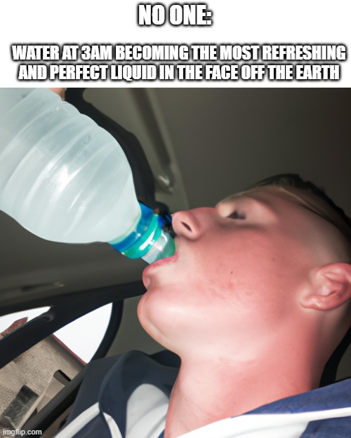 Im back | NO ONE:; WATER AT 3AM BECOMING THE MOST REFRESHING AND PERFECT LIQUID IN THE FACE OFF THE EARTH | image tagged in relatable memes,fun,funny,upvote | made w/ Imgflip meme maker