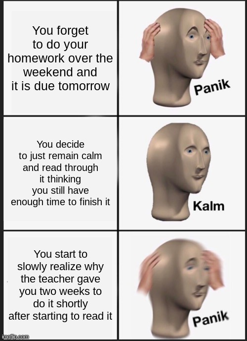 Homework. | You forget to do your homework over the weekend and it is due tomorrow; You decide to just remain calm and read through it thinking you still have enough time to finish it; You start to slowly realize why the teacher gave you two weeks to do it shortly after starting to read it | image tagged in memes,panik kalm panik | made w/ Imgflip meme maker