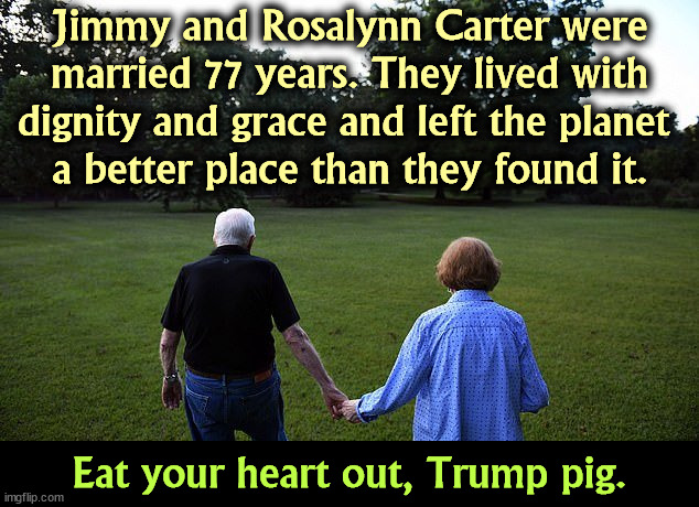 Jimmy and Rosalynn Carter were married 77 years. They lived with dignity and grace and left the planet 
a better place than they found it. Eat your heart out, Trump pig. | image tagged in jimmy carter,rosalynn,dignity,grace,trump,pig | made w/ Imgflip meme maker