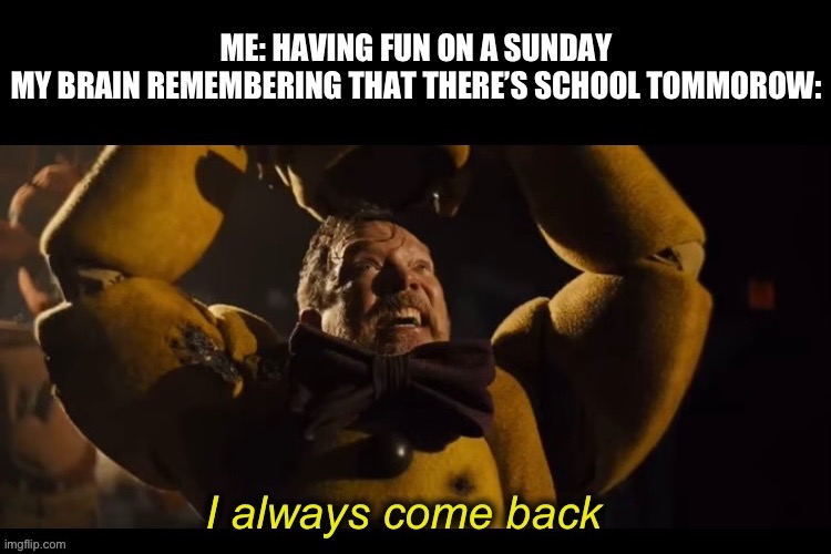I always come back | ME: HAVING FUN ON A SUNDAY



MY BRAIN REMEMBERING THAT THERE’S SCHOOL TOMORROW: | image tagged in i always come back,purple guy,relatable,weekend,fnaf | made w/ Imgflip meme maker