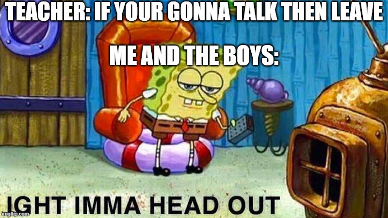 Wait that's not what I me- | TEACHER: IF YOUR GONNA TALK THEN LEAVE; ME AND THE BOYS: | image tagged in aight ima head out,funny,funny memes,fun,relatable,memes | made w/ Imgflip meme maker