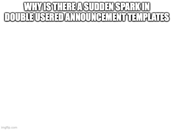 WHY IS THERE A SUDDEN SPARK IN DOUBLE USERED ANNOUNCEMENT TEMPLATES | made w/ Imgflip meme maker