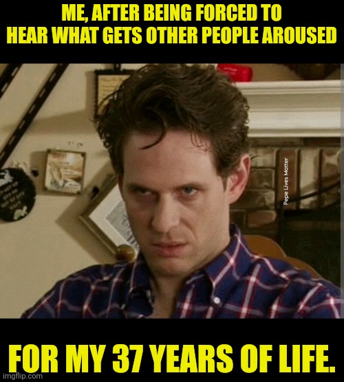 Tired if hearing it | ME, AFTER BEING FORCED TO HEAR WHAT GETS OTHER PEOPLE AROUSED; FOR MY 37 YEARS OF LIFE. | image tagged in its always sunny in philidelphia,homosexual,bisexual,straight | made w/ Imgflip meme maker
