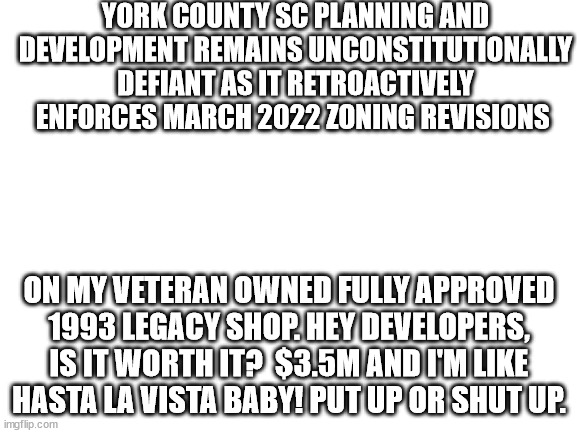 Should I fight or sell out? | YORK COUNTY SC PLANNING AND DEVELOPMENT REMAINS UNCONSTITUTIONALLY DEFIANT AS IT RETROACTIVELY ENFORCES MARCH 2022 ZONING REVISIONS; ON MY VETERAN OWNED FULLY APPROVED 1993 LEGACY SHOP. HEY DEVELOPERS, IS IT WORTH IT?  $3.5M AND I'M LIKE HASTA LA VISTA BABY! PUT UP OR SHUT UP. | image tagged in blank white template,big government,constitution | made w/ Imgflip meme maker