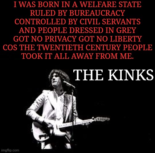 the kinks muswell hillbillies album is extremely relevant today | I WAS BORN IN A WELFARE STATE
RULED BY BUREAUCRACY
CONTROLLED BY CIVIL SERVANTS
AND PEOPLE DRESSED IN GREY
GOT NO PRIVACY GOT NO LIBERTY
COS THE TWENTIETH CENTURY PEOPLE
TOOK IT ALL AWAY FROM ME. THE KINKS | image tagged in kinky,modern problems,liberal vs conservative | made w/ Imgflip meme maker