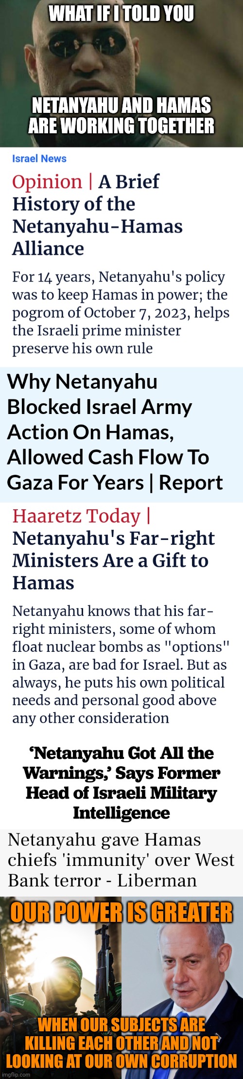 WHAT IF I TOLD YOU; NETANYAHU AND HAMAS ARE WORKING TOGETHER; OUR POWER IS GREATER; WHEN OUR SUBJECTS ARE KILLING EACH OTHER AND NOT LOOKING AT OUR OWN CORRUPTION | image tagged in netanyahu,hamas,controlled opposition,war is a racket,government corruption | made w/ Imgflip meme maker
