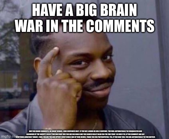 BIG BRAIN WAR IN COMMENTS | HAVE A BIG BRAIN WAR IN THE COMMENTS; ONLY BIG BRAIN COMMENTS, NO SHORT WORDS. LONG SENTENCES ONLY. IF YOU SAY A DUMB OR GEN-Z SENTENCE, YOU WILL AUTOMATICALLY BE DISQUALIFIED AND DISOWNED BY THE SOCIETY. ALSO IF YOU CAN READ THIS YOU ARE BIG BRAIN AND YOU LOOKED REALLY HARD FOR THE FINE PRINT. SO HERE IT IS, IF YOU COMMENT AND SAY SOMETHING AMAZINGLY SMART, I WILL FOLLOW YOU AND UPVOTE EVERY SINGLE ONE OF YOUR MEMES. THANK YOU FOR PARTICIPATING. YES, IF YOU READ THIS, YOU ARE AUTOMATICALLY IN THE CONTEST. | image tagged in smart black guy,big brain time,world war 3 | made w/ Imgflip meme maker