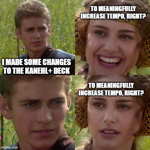 Anakin Padme 4 Panel | TO MEANINGFULLY INCREASE TEMPO, RIGHT? I MADE SOME CHANGES TO THE KANEHL+ DECK; TO MEANINGFULLY INCREASE TEMPO, RIGHT? | image tagged in anakin padme 4 panel | made w/ Imgflip meme maker