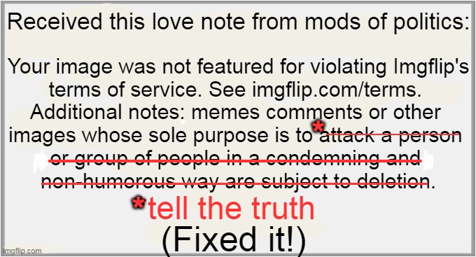 Censorship is for Third World Countries; We Can't Complain When Ours is Turning Into One. | Received this love note from mods of politics:; Your image was not featured for violating Imgflip's

terms of service. See imgflip.com/terms. 

Additional notes: memes comments or other 

images whose sole purpose is to attack a person 

or group of people in a condemning and 

non-humorous way are subject to deletion. ___________________; *; _______________________; ______________________________; *tell the truth; *; (Fixed it!) | image tagged in politics,censorship,you can't handle the truth,facts are facts,tds is real,imgflip mods | made w/ Imgflip meme maker