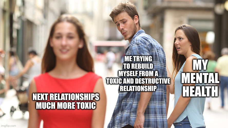 relationships | MY MENTAL HEALTH; ME TRYING TO REBUILD MYSELF FROM A TOXIC AND DESTRUCTIVE RELATIONSHIP; NEXT RELATIONSHIPS MUCH MORE TOXIC | image tagged in health,relationships | made w/ Imgflip meme maker