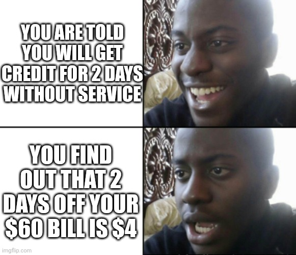 Happy / Shock | YOU ARE TOLD YOU WILL GET CREDIT FOR 2 DAYS WITHOUT SERVICE; YOU FIND OUT THAT 2 DAYS OFF YOUR $60 BILL IS $4 | image tagged in happy / shock | made w/ Imgflip meme maker
